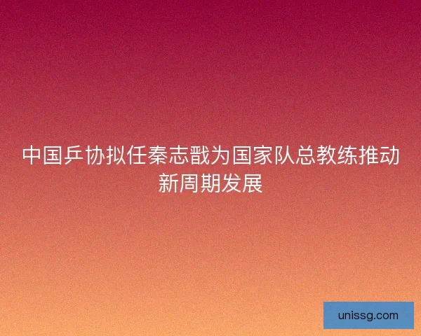 中国乒协拟任秦志戬为国家队总教练推动新周期发展