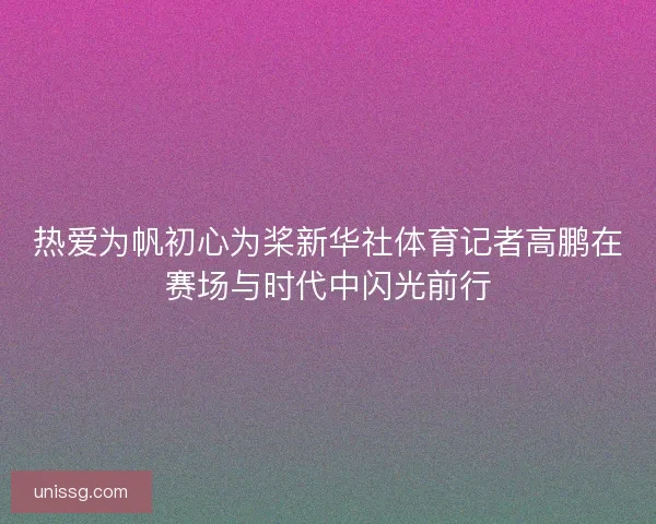 热爱为帆初心为桨新华社体育记者高鹏在赛场与时代中闪光前行